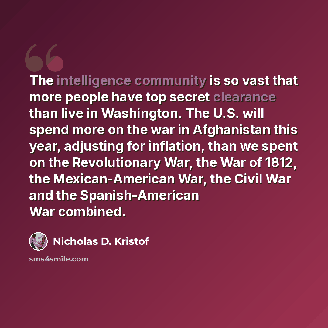 “The intelligence community is so vast that more people have top secret clearance than live in Washington. The U.S. will spend more on the war in Afghanistan this year, adjusting for inflation, than we spent on the Revolutionary War, the War of 1812, the Mexican-American War, the Civil War and the…” quote by Nicholas D. Kristof
