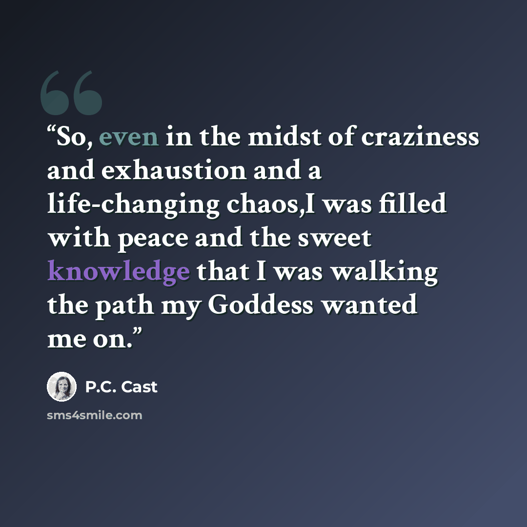 “So, even in the midst of craziness and exhaustion and a life-changing chaos,I was filled with peace and the sweet knowledge that I was walking the path my Goddess wanted me on.” quote by P.C. Cast