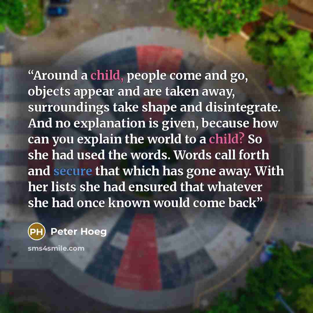 “Around a child, people come and go, objects appear and are taken away, surroundings take shape and disintegrate. And no explanation is given, because how can you explain the world to a child? So she had used the words. Words call forth and secure that which has gone away. With her lists she had…” quote by Peter Hoeg