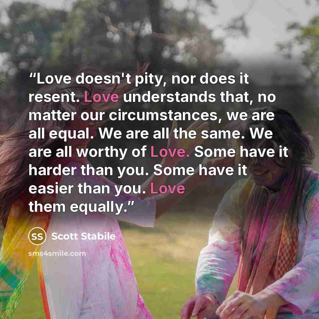 “Love doesn't pity, nor does it resent. Love understands that, no matter our circumstances, we are all equal. We are all the same. We are all worthy of Love. Some have it harder than you. Some have it easier than you. Love them equally.” quote by Scott Stabile