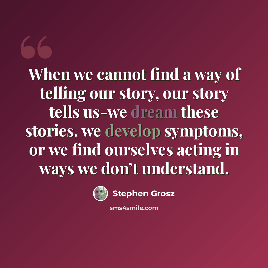 “When we cannot find a way of telling our story, our story tells us-we dream these stories, we develop symptoms, or we find ourselves acting in ways we don’t understand.” quote by Stephen Grosz