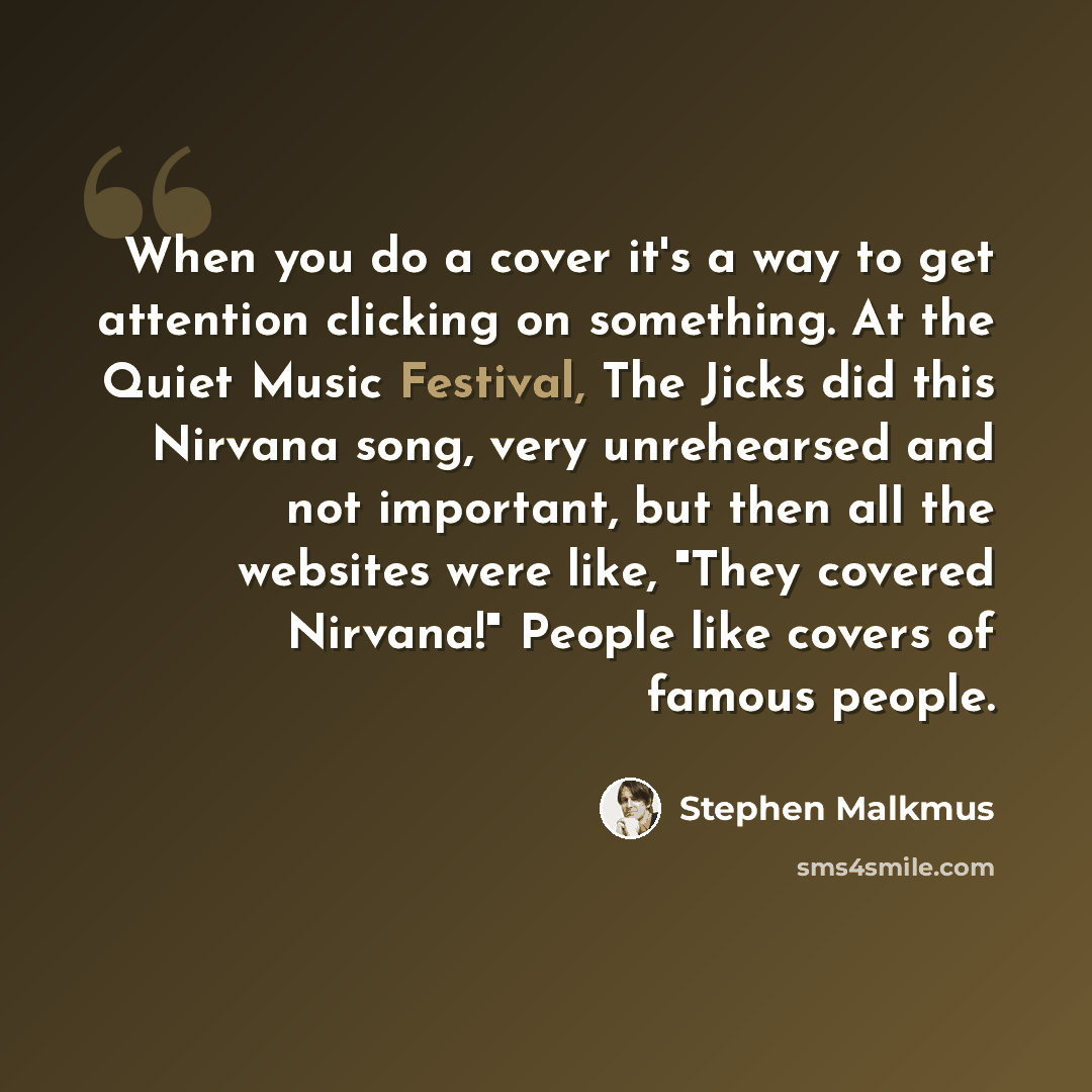 “When you do a cover it's a way to get attention clicking on something. At the Quiet Music Festival, The Jicks did this Nirvana song, very unrehearsed and not important, but then all the websites were like, "They covered Nirvana!" People like covers of famous people.” quote by Stephen Malkmus