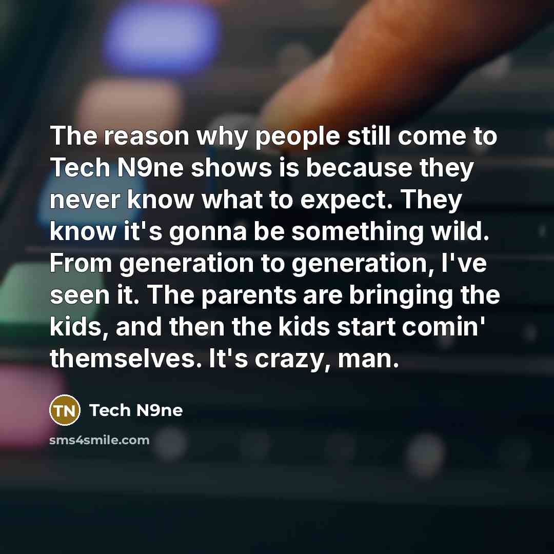 “The reason why people still come to Tech N9ne shows is because they never know what to expect. They know it's gonna be something wild. From generation to generation, I've seen it. The parents are bringing the kids, and then the kids start comin' themselves. It's crazy, man.” quote by Tech N9ne