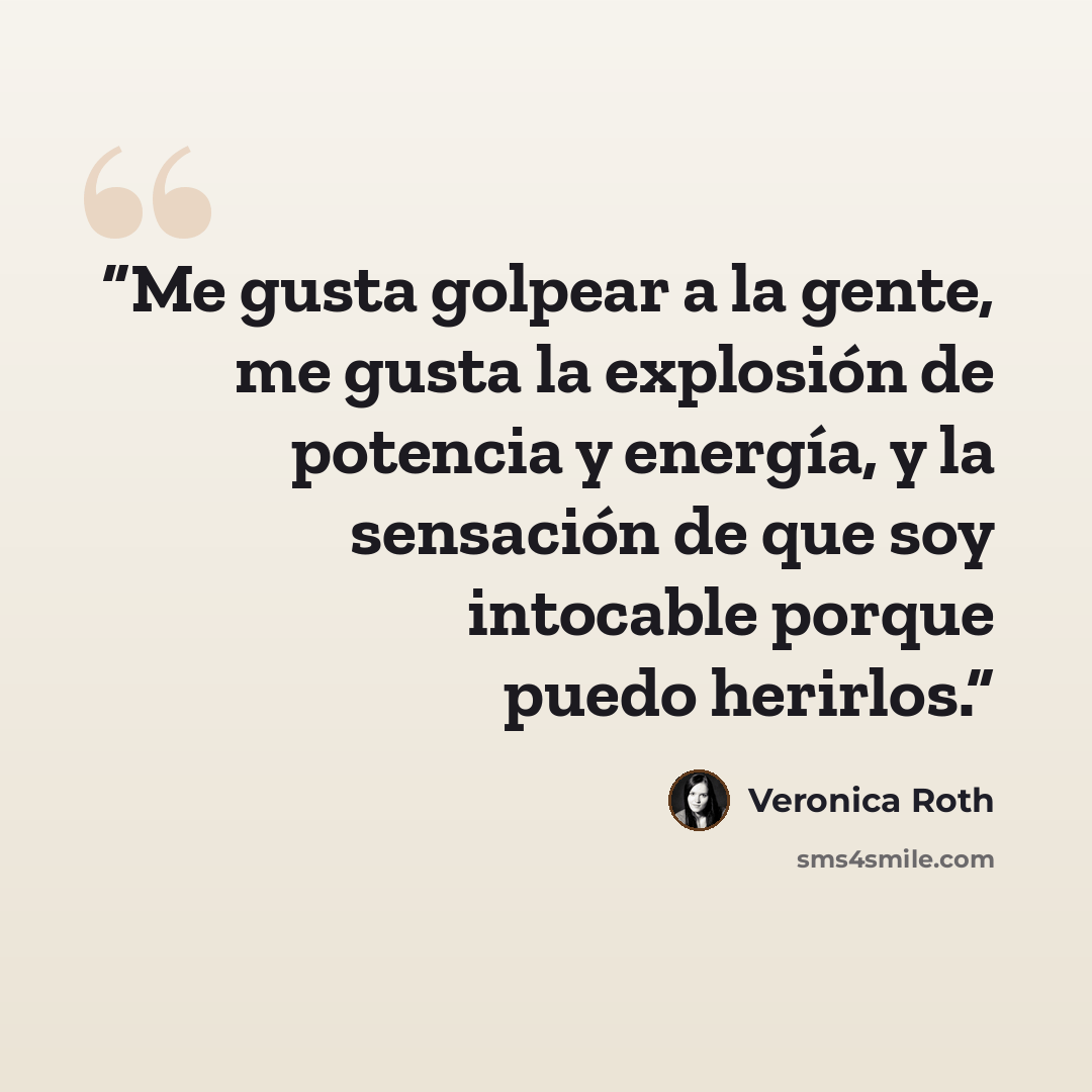 “Me gusta golpear a la gente, me gusta la explosión de potencia y energía, y la sensación de que soy intocable porque puedo herirlos.” quote by Veronica Roth