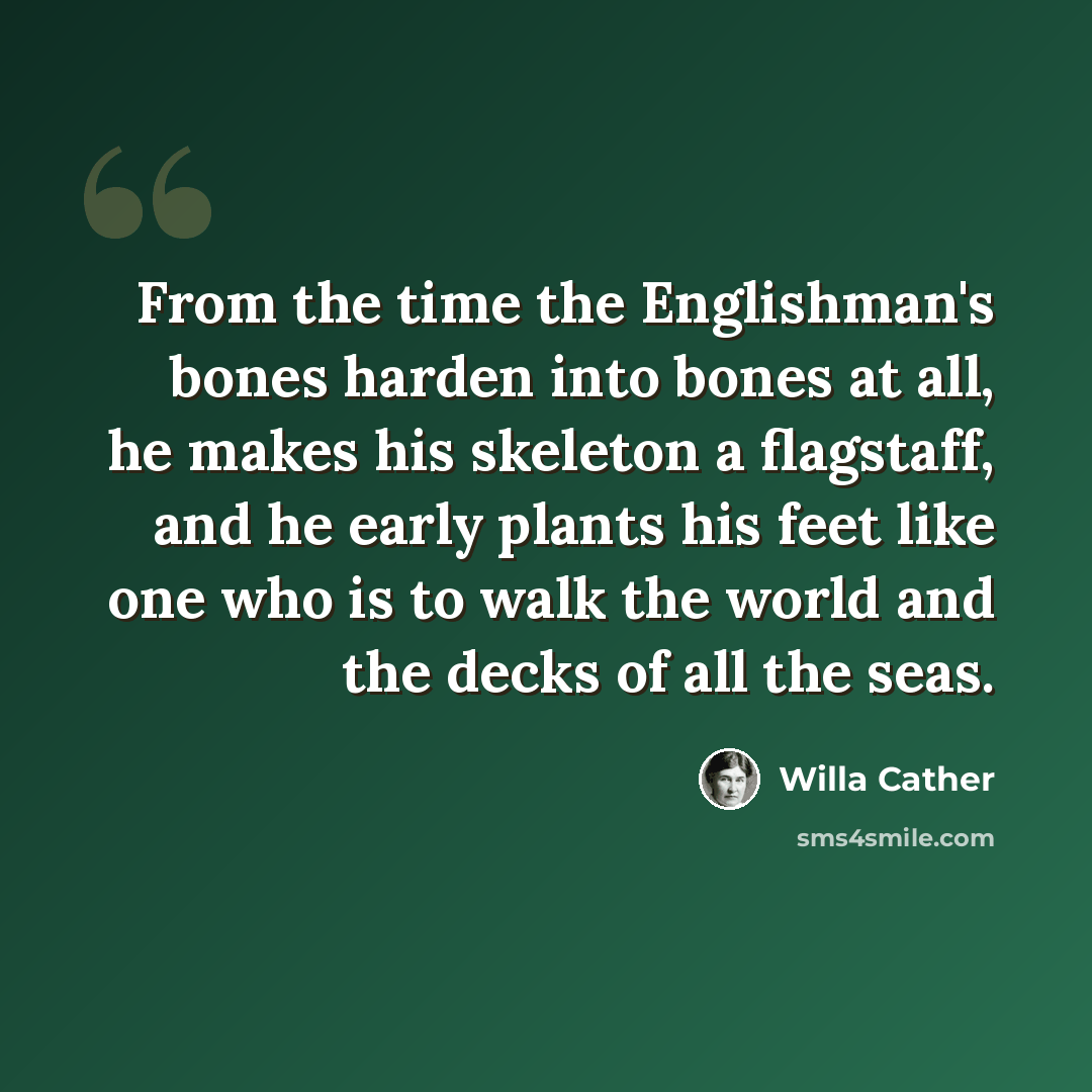 “From the time the Englishman's bones harden into bones at all, he makes his skeleton a flagstaff, and he early plants his feet like one who is to walk the world and the decks of all the seas.” quote by Willa Cather