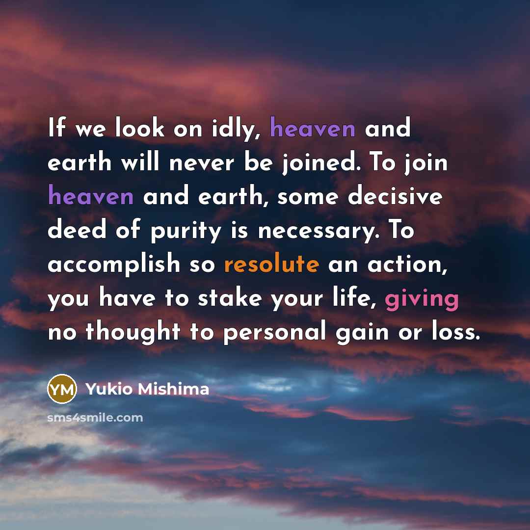 “If we look on idly, heaven and earth will never be joined. To join heaven and earth, some decisive deed of purity is necessary. To accomplish so resolute an action, you have to stake your life, giving no thought to personal gain or loss.” quote by Yukio Mishima