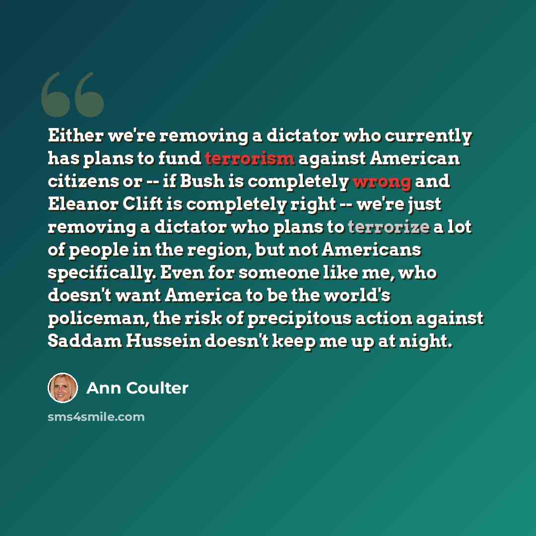 “Either we're removing a dictator who currently has plans to fund terrorism against American citizens or -- if Bush is completely wrong and Eleanor Clift is completely right -- we're just removing a dictator who plans to terrorize a lot of people in the region, but not Americans specifically. Even…” quote by Ann Coulter