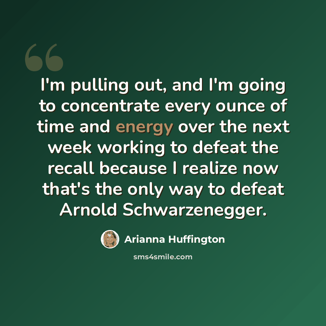 “I'm pulling out, and I'm going to concentrate every ounce of time and energy over the next week working to defeat the recall because I realize now that's the only way to defeat Arnold Schwarzenegger.” quote by Arianna Huffington