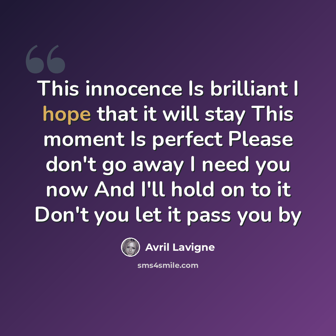 “This innocence Is brilliant I hope that it will stay This moment Is perfect Please don't go away I need you now And I'll hold on to it Don't you let it pass you by” quote by Avril Lavigne