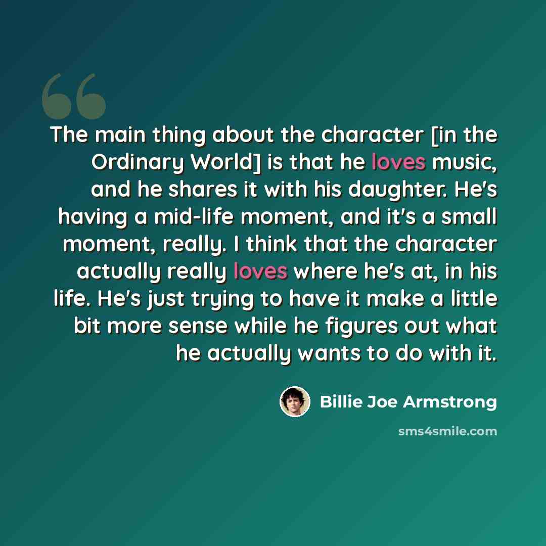 “The main thing about the character [in the Ordinary World] is that he loves music, and he shares it with his daughter. He's having a mid-life moment, and it's a small moment, really. I think that the character actually really loves where he's at, in his life. He's just trying to have it make a…” quote by Billie Joe Armstrong