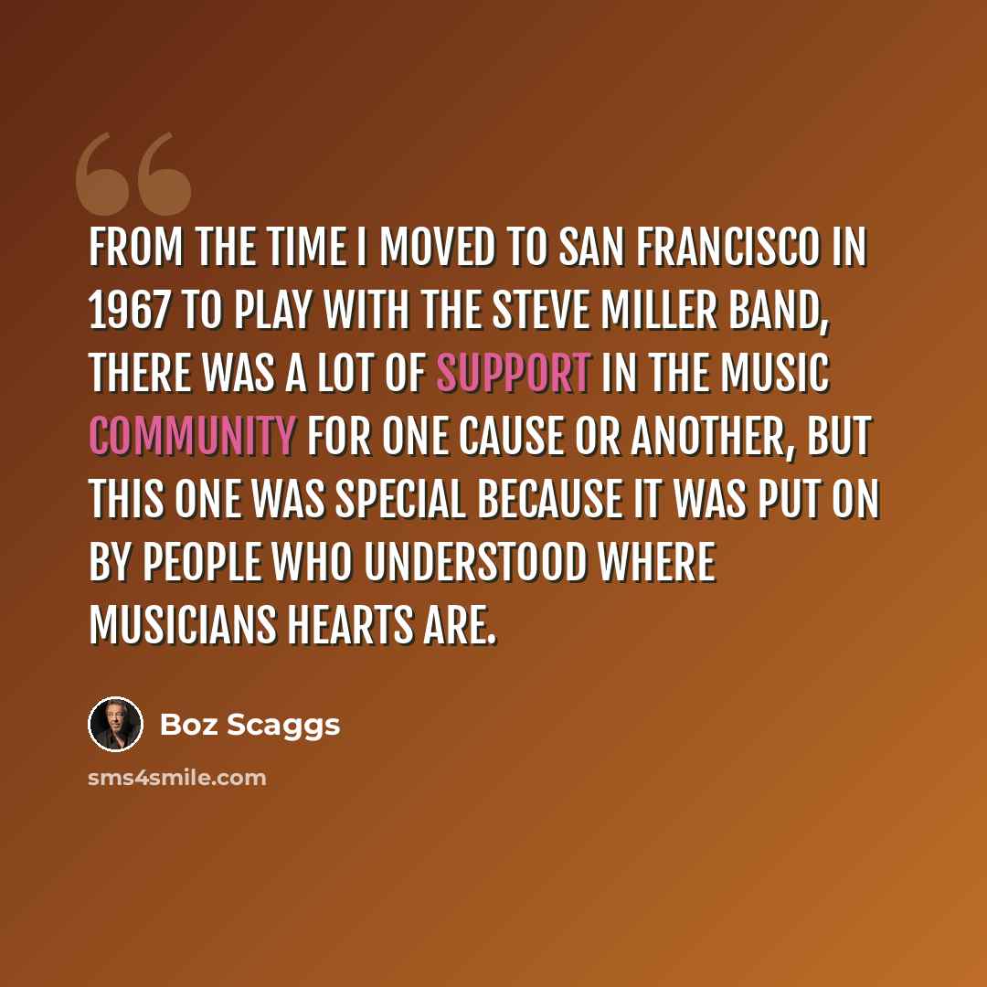 “From the time I moved to San Francisco in 1967 to play with the Steve Miller Band, there was a lot of support in the music community for one cause or another, but this one was special because it was put on by people who understood where musicians hearts are.” quote by Boz Scaggs