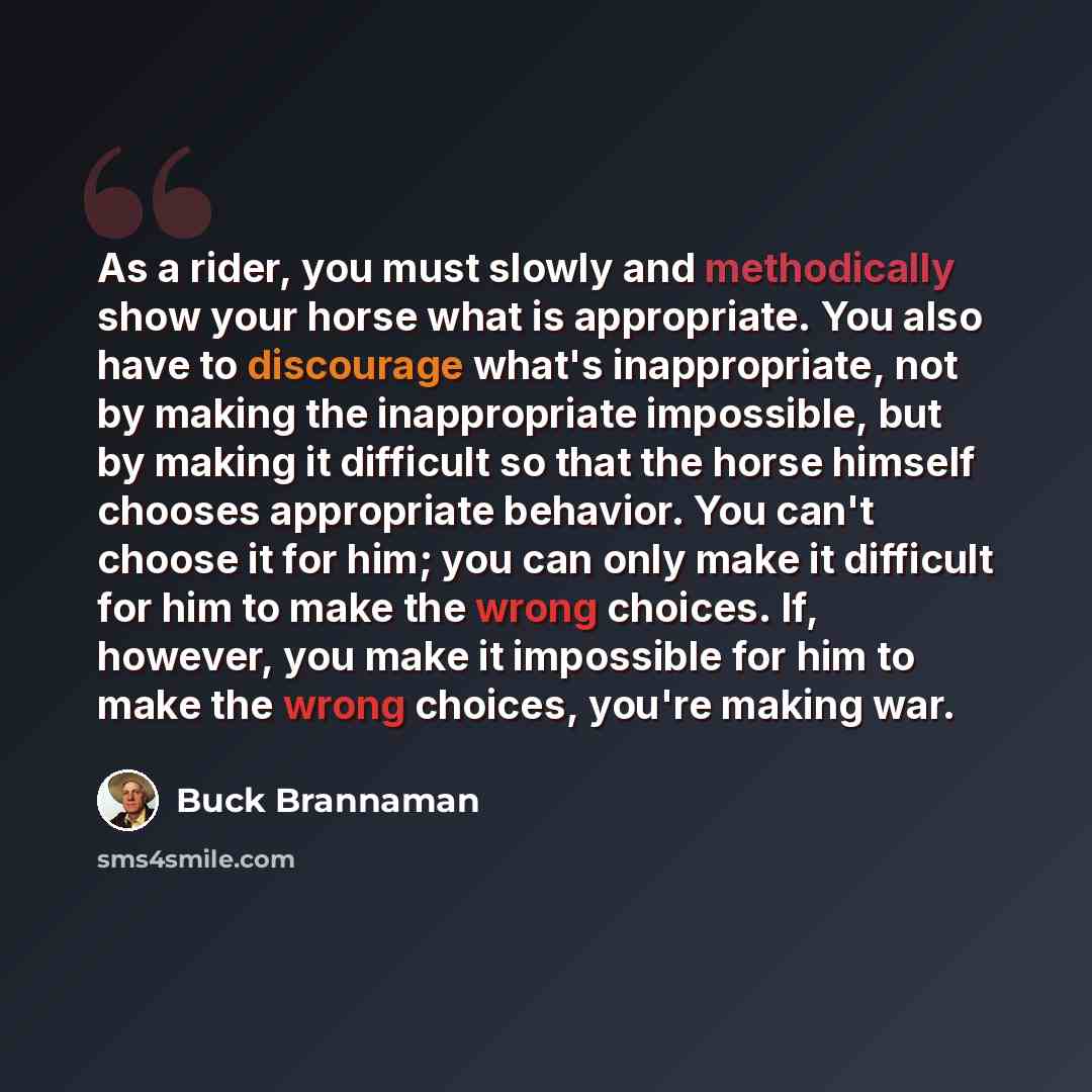 “As a rider, you must slowly and methodically show your horse what is appropriate. You also have to discourage what's inappropriate, not by making the inappropriate impossible, but by making it difficult so that the horse himself chooses appropriate behavior. You can't choose it for him; you can…” quote by Buck Brannaman