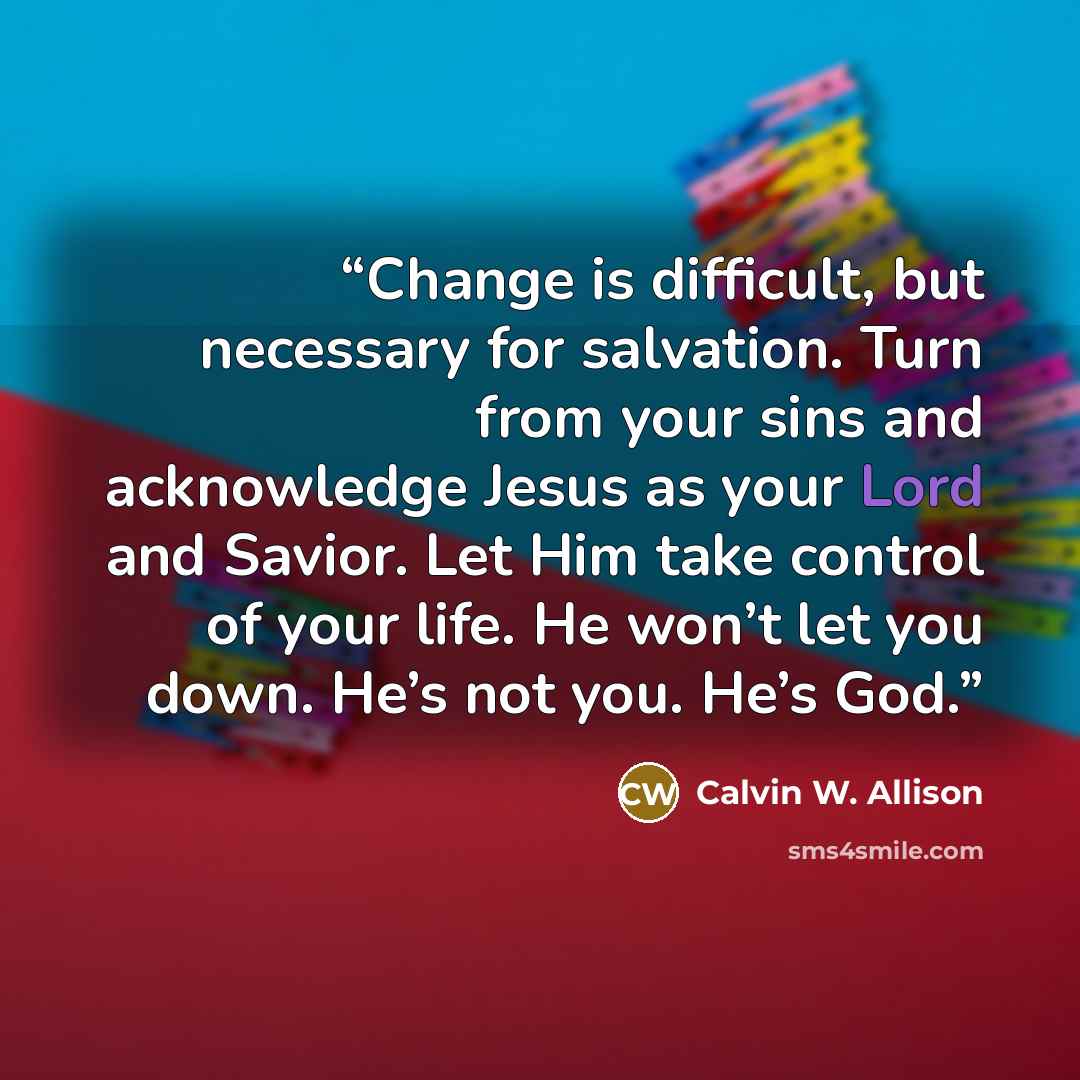“Change is difficult, but necessary for salvation. Turn from your sins and acknowledge Jesus as your Lord and Savior. Let Him take control of your life. He won’t let you down. He’s not you. He’s God.” quote by Calvin W. Allison