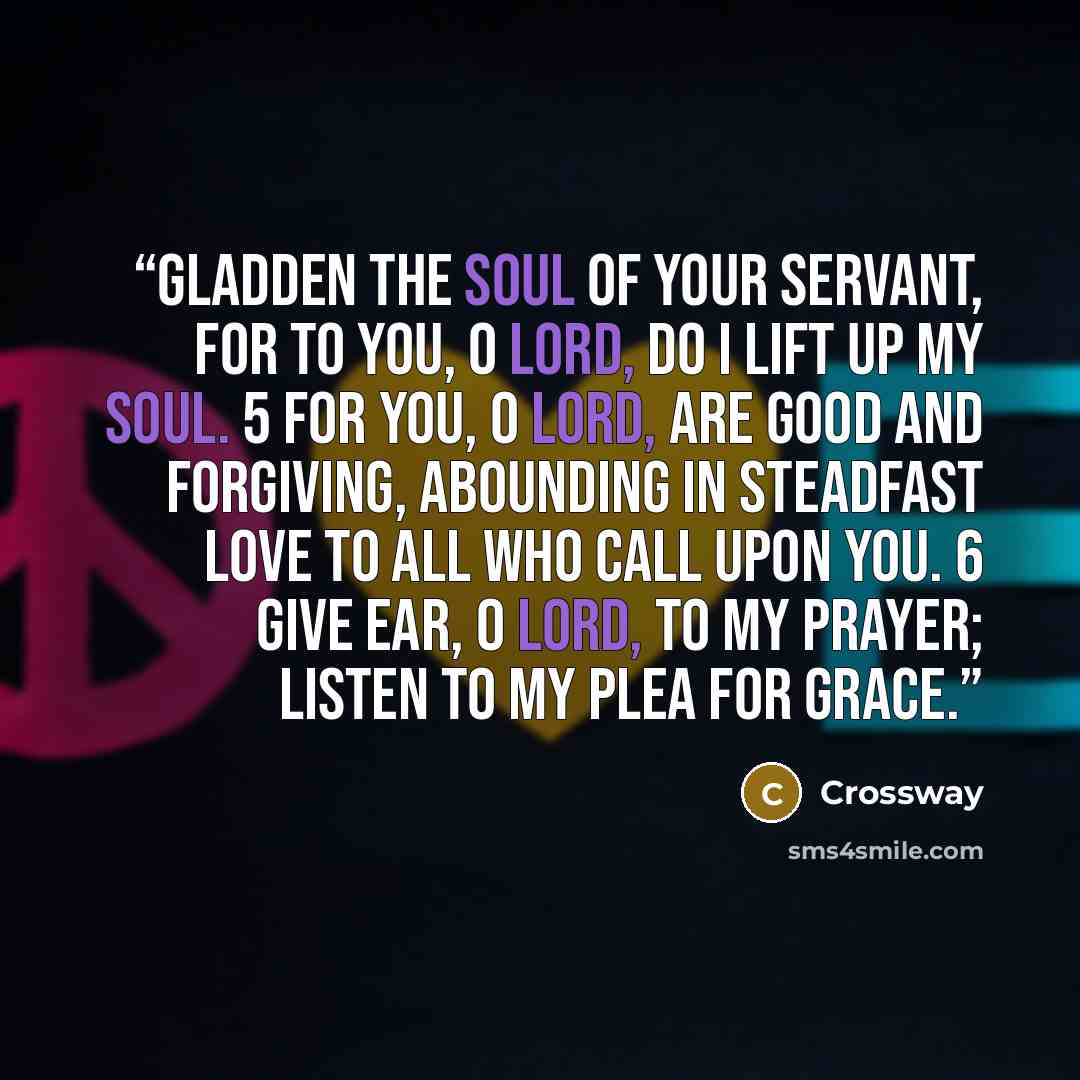 “Gladden the soul of your servant, for to you, O Lord, do I lift up my soul. 5 For you, O Lord, are good and forgiving, abounding in steadfast love to all who call upon you. 6 Give ear, O LORD, to my prayer; listen to my plea for grace.” quote by Crossway