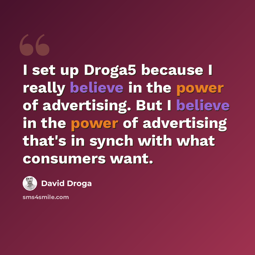 “I set up Droga5 because I really believe in the power of advertising. But I believe in the power of advertising that's in synch with what consumers want.” quote by David Droga