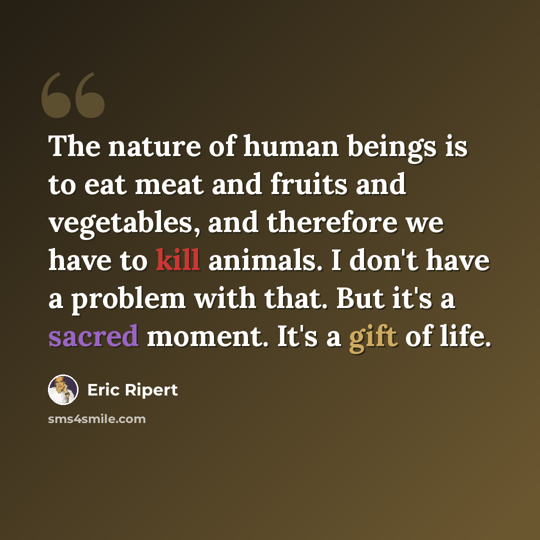 “The nature of human beings is to eat meat and fruits and vegetables, and therefore we have to kill animals. I don't have a problem with that. But it's a sacred moment. It's a gift of life.” quote by Eric Ripert