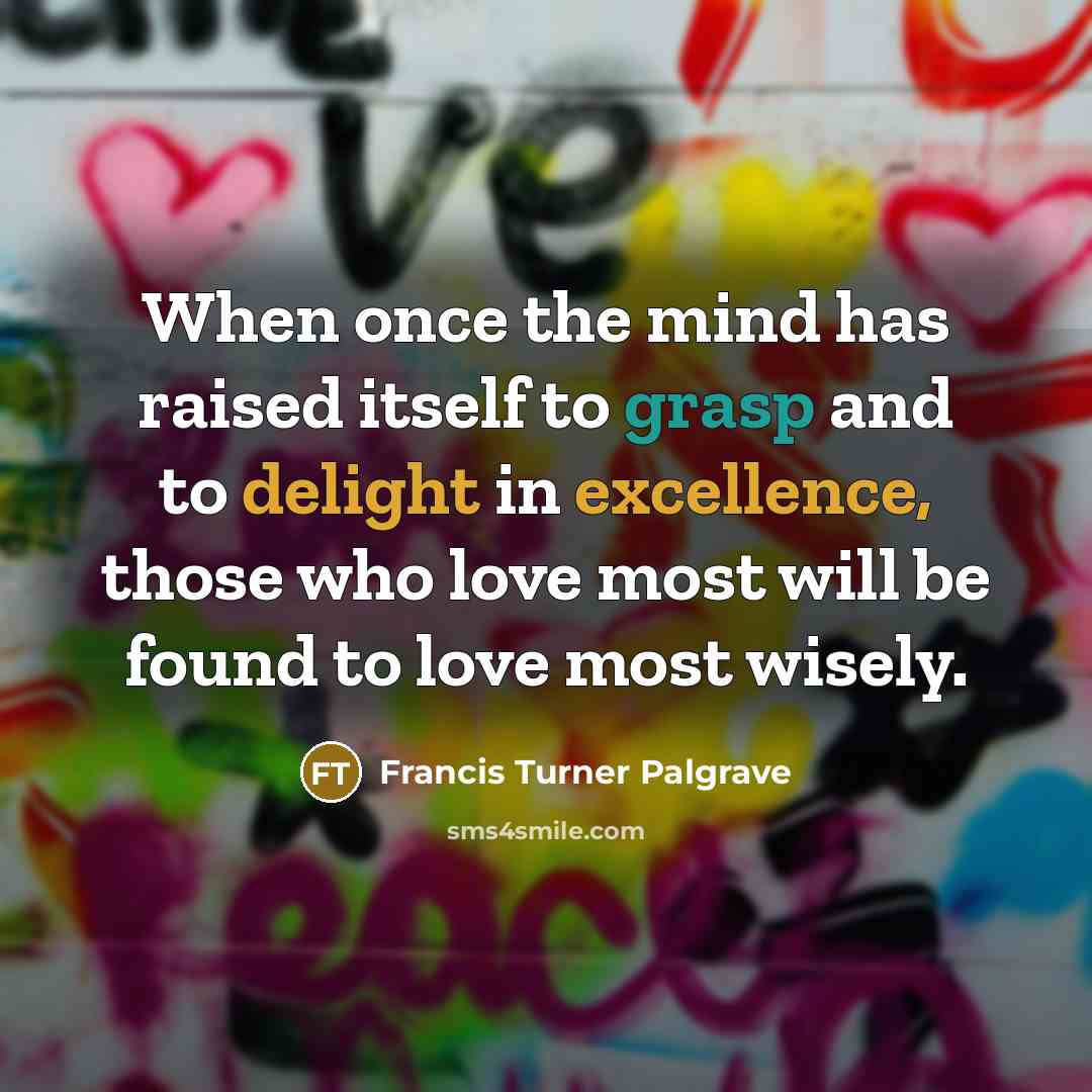 “When once the mind has raised itself to grasp and to delight in excellence, those who love most will be found to love most wisely.” quote by Francis Turner Palgrave