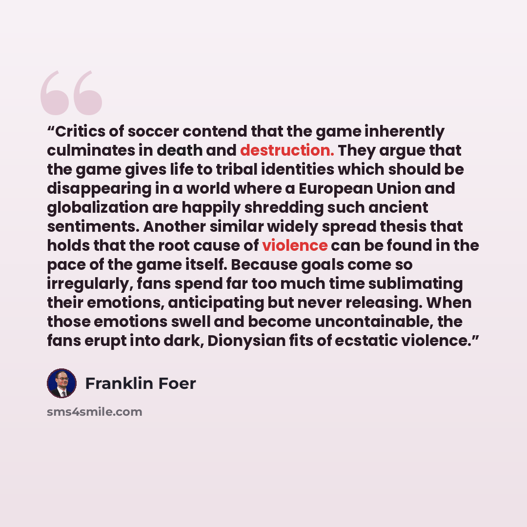 “Critics of soccer contend that the game inherently culminates in death and destruction. They argue that the game gives life to tribal identities which should be disappearing in a world where a European Union and globalization are happily shredding such ancient sentiments. Another similar widely…” quote by Franklin Foer