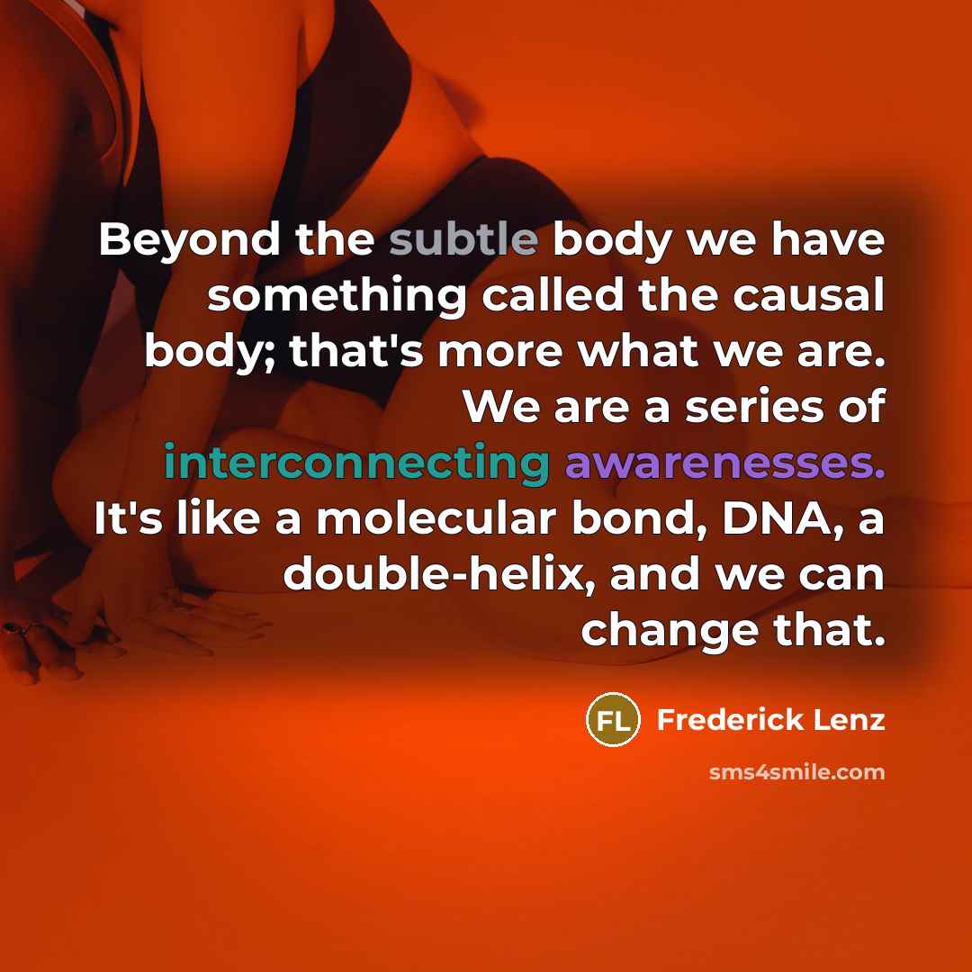 “Beyond the subtle body we have something called the causal body; that's more what we are. We are a series of interconnecting awarenesses. It's like a molecular bond, DNA, a double-helix, and we can change that.” quote by Frederick Lenz