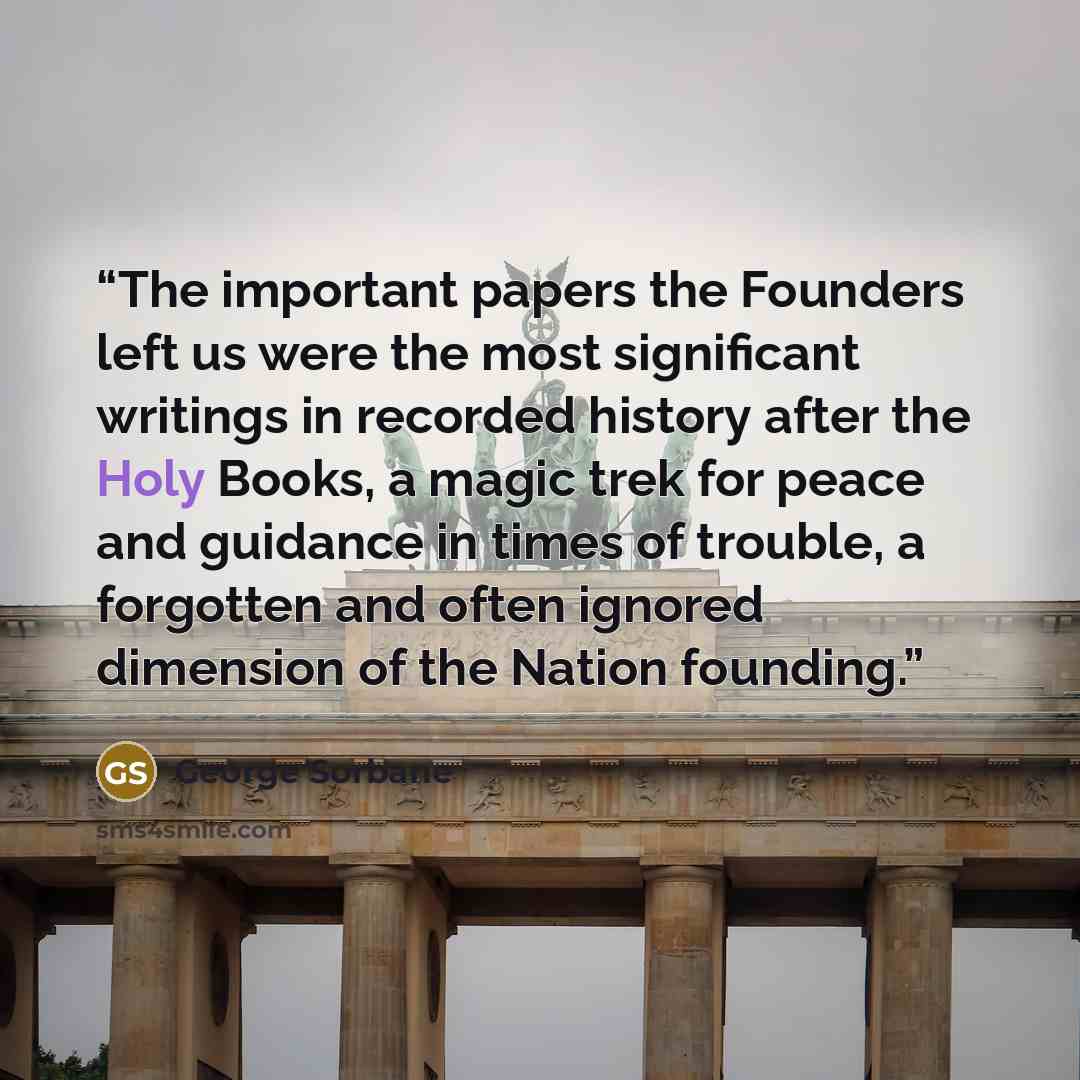 “The important papers the Founders left us were the most significant writings in recorded history after the Holy Books, a magic trek for peace and guidance in times of trouble, a forgotten and often ignored dimension of the Nation founding.” quote by George Sorbane