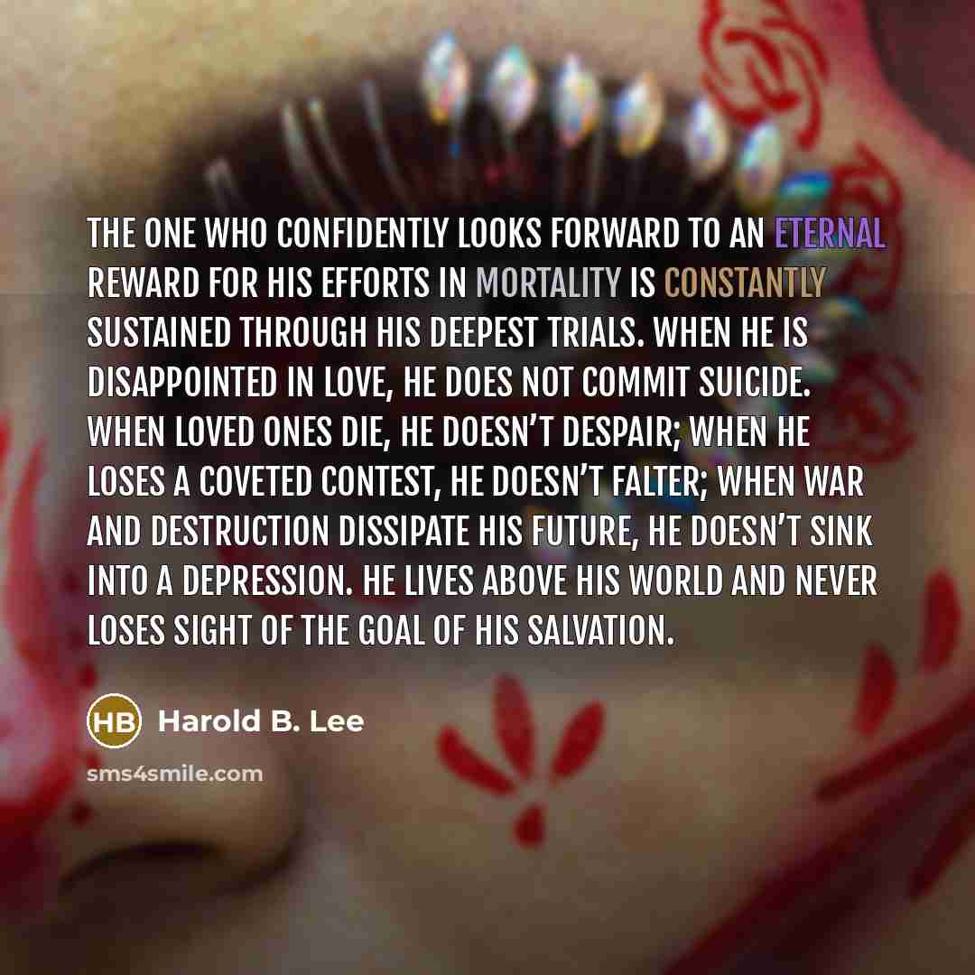 “The one who confidently looks forward to an eternal reward for his efforts in mortality is constantly sustained through his deepest trials. When he is disappointed in love, he does not commit suicide. When loved ones die, he doesn’t despair; when he loses a coveted contest, he doesn’t falter; when…” quote by Harold B. Lee