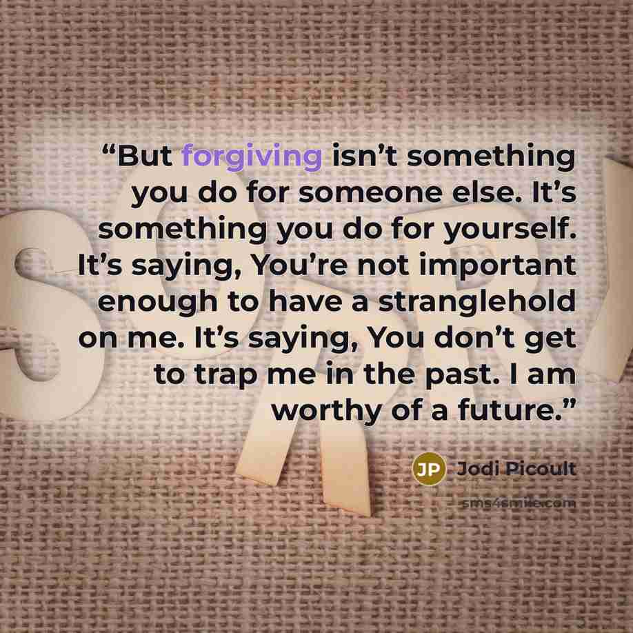 “But forgiving isn’t something you do for someone else. It’s something you do for yourself. It’s saying, You’re not important enough to have a stranglehold on me. It’s saying, You don’t get to trap me in the past. I am worthy of a future.” quote by Jodi Picoult