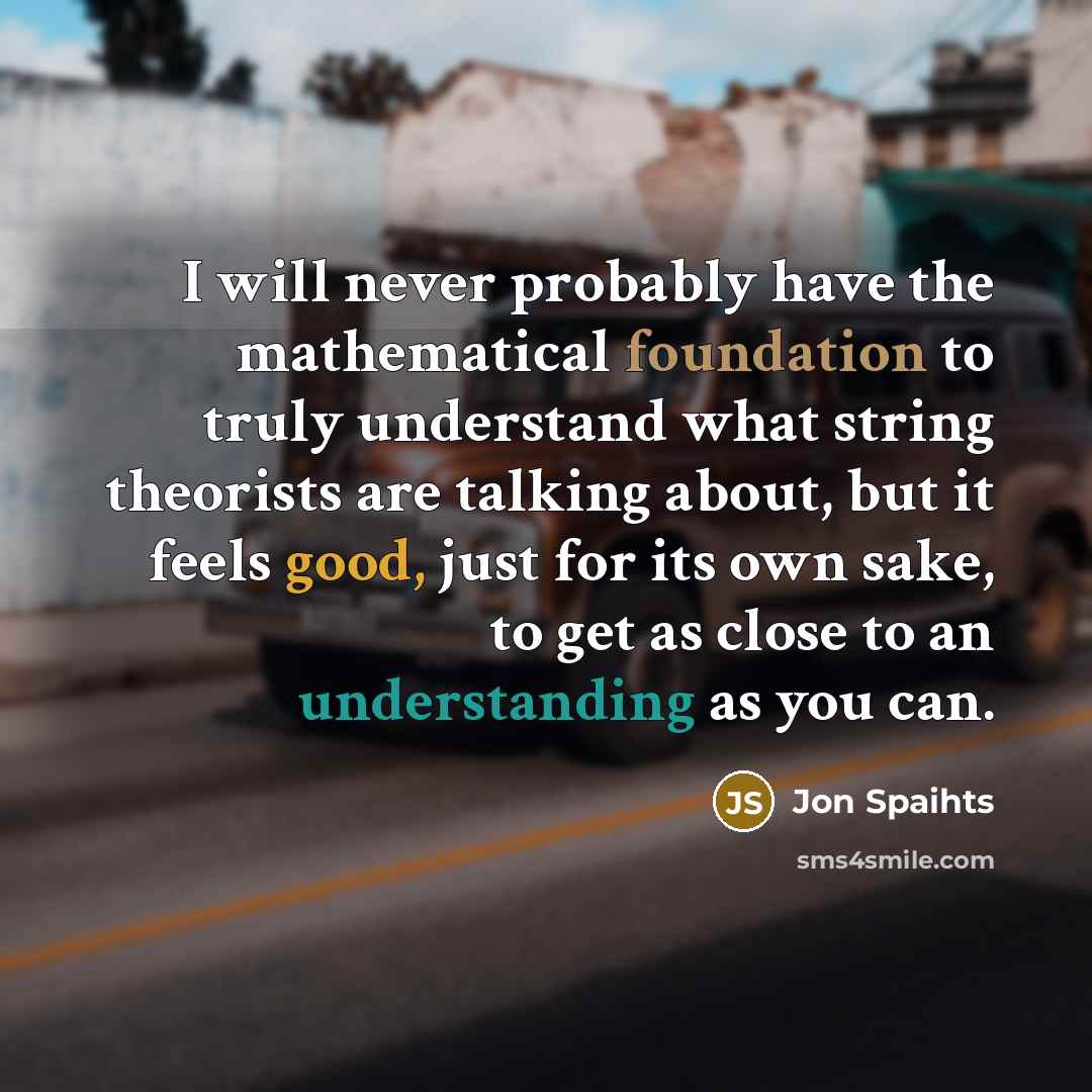 “I will never probably have the mathematical foundation to truly understand what string theorists are talking about, but it feels good, just for its own sake, to get as close to an understanding as you can.” quote by Jon Spaihts