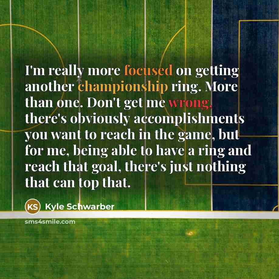 “I'm really more focused on getting another championship ring. More than one. Don't get me wrong, there's obviously accomplishments you want to reach in the game, but for me, being able to have a ring and reach that goal, there's just nothing that can top that.” quote by Kyle Schwarber