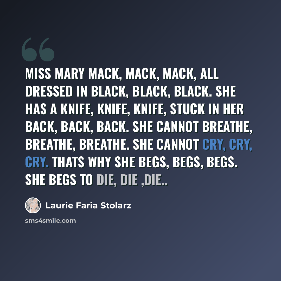 “Miss Mary Mack, Mack, Mack, all dressed in black, black, black. She has a knife, knife, knife, stuck in her back, back, back. She cannot breathe, breathe, breathe. She cannot cry, cry, cry. Thats why she begs, begs, begs. She begs to die, die ,die..” quote by Laurie Faria Stolarz
