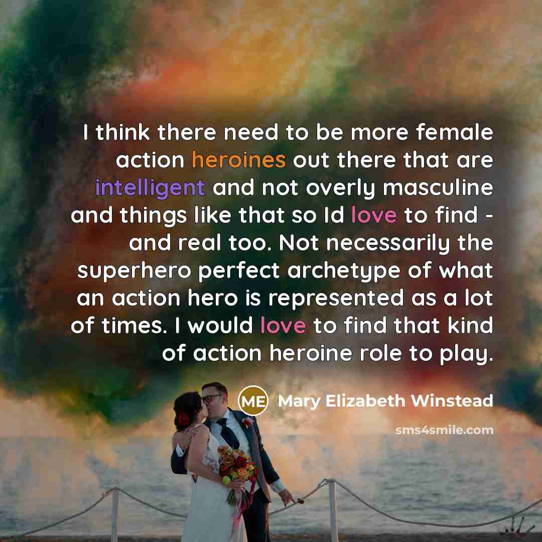 “I think there need to be more female action heroines out there that are intelligent and not overly masculine and things like that so Id love to find - and real too. Not necessarily the superhero perfect archetype of what an action hero is represented as a lot of times. I would love to find that…” quote by Mary Elizabeth Winstead