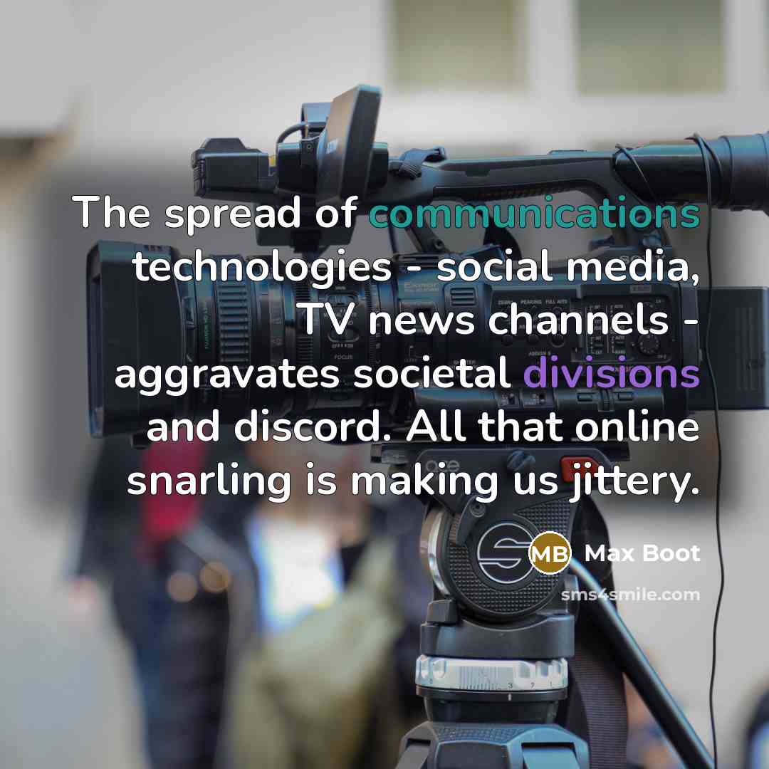“The spread of communications technologies - social media, TV news channels - aggravates societal divisions and discord. All that online snarling is making us jittery.” quote by Max Boot