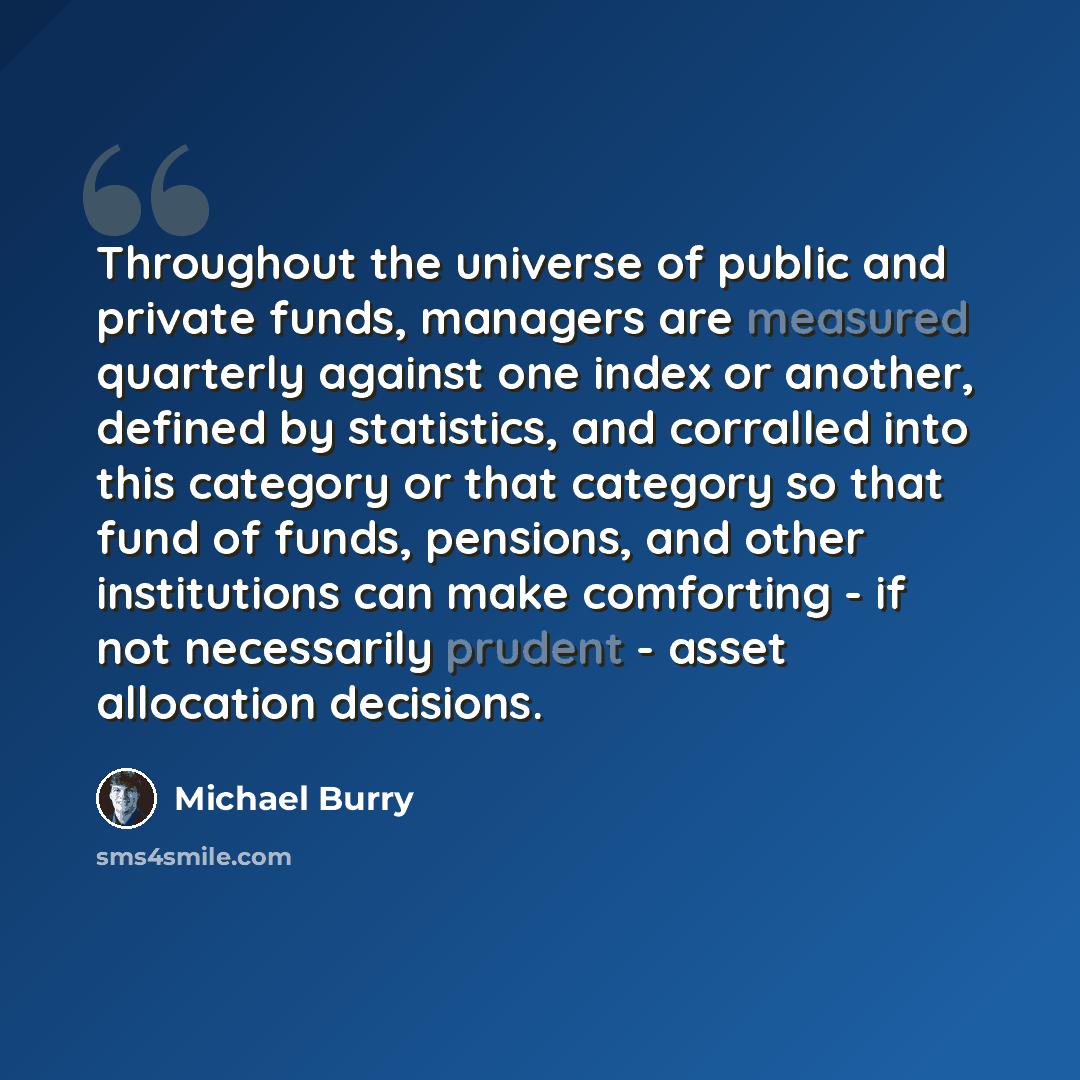 “Throughout the universe of public and private funds, managers are measured quarterly against one index or another, defined by statistics, and corralled into this category or that category so that fund of funds, pensions, and other institutions can make comforting - if not necessarily prudent…” quote by Michael Burry