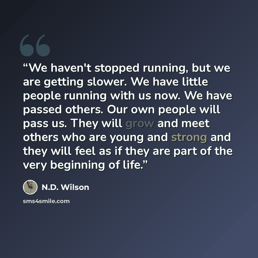 “We haven't stopped running, but we are getting slower. We have little people running with us now. We have passed others. Our own people will pass us. They will grow and meet others who are young and strong and they will feel as if they are part of the very beginning of life.” quote by N.D. Wilson