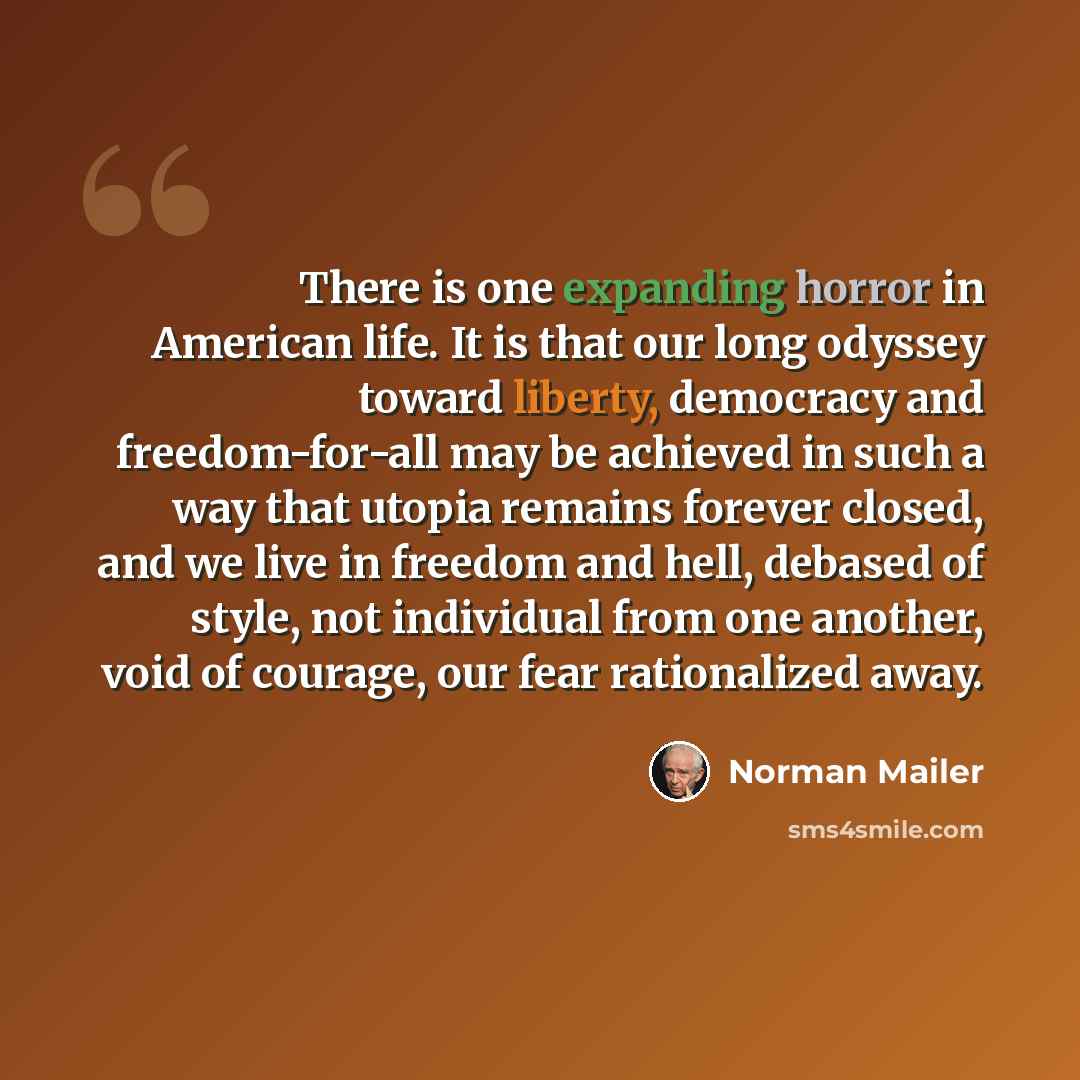 “There is one expanding horror in American life. It is that our long odyssey toward liberty, democracy and freedom-for-all may be achieved in such a way that utopia remains forever closed, and we live in freedom and hell, debased of style, not individual from one another, void of courage, our fear…” quote by Norman Mailer
