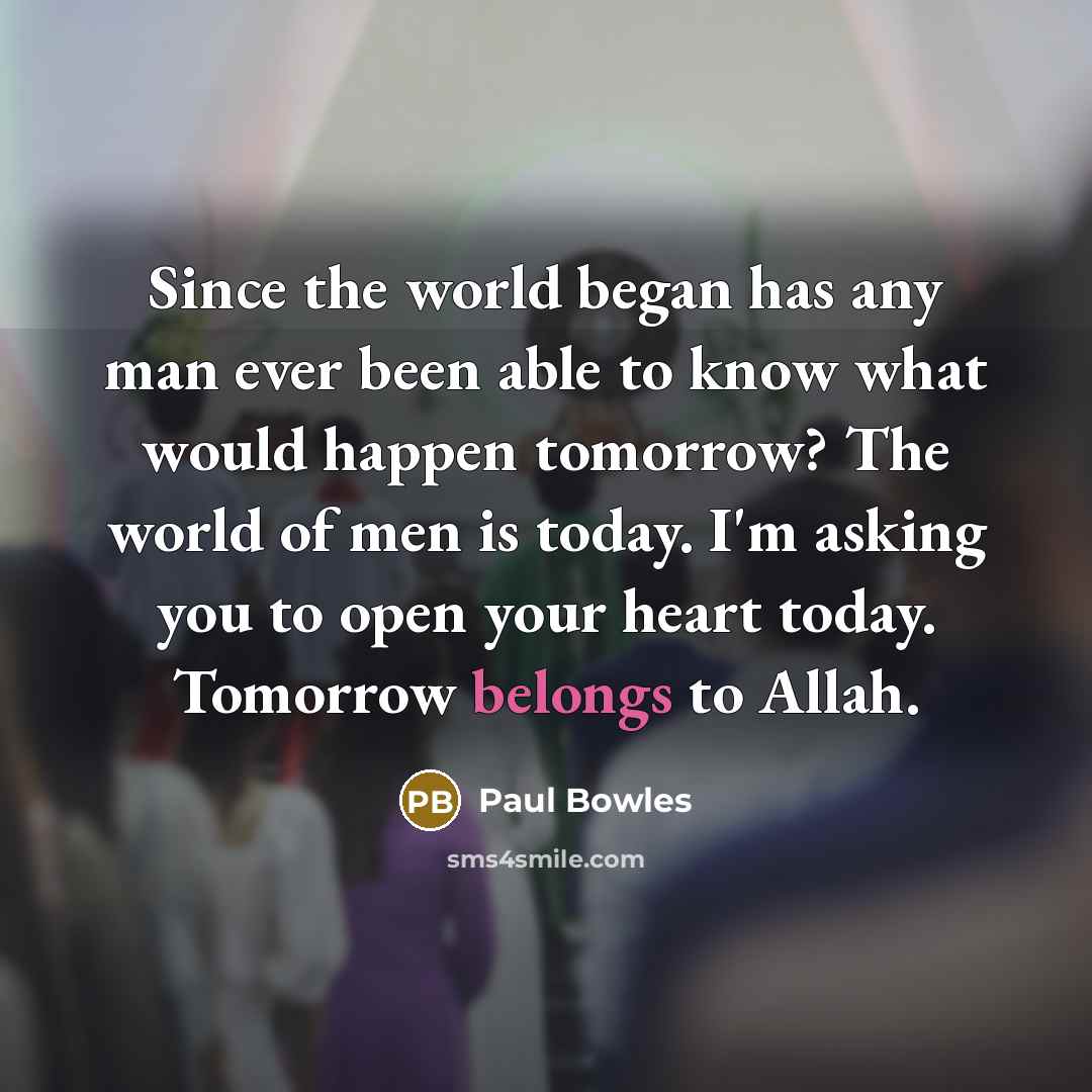 “Since the world began has any man ever been able to know what would happen tomorrow? The world of men is today. I'm asking you to open your heart today. Tomorrow belongs to Allah.” quote by Paul Bowles