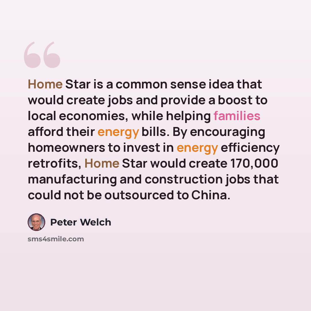 “Home Star is a common sense idea that would create jobs and provide a boost to local economies, while helping families afford their energy bills. By encouraging homeowners to invest in energy efficiency retrofits, Home Star would create 170,000 manufacturing and construction jobs that could not be…” quote by Peter Welch
