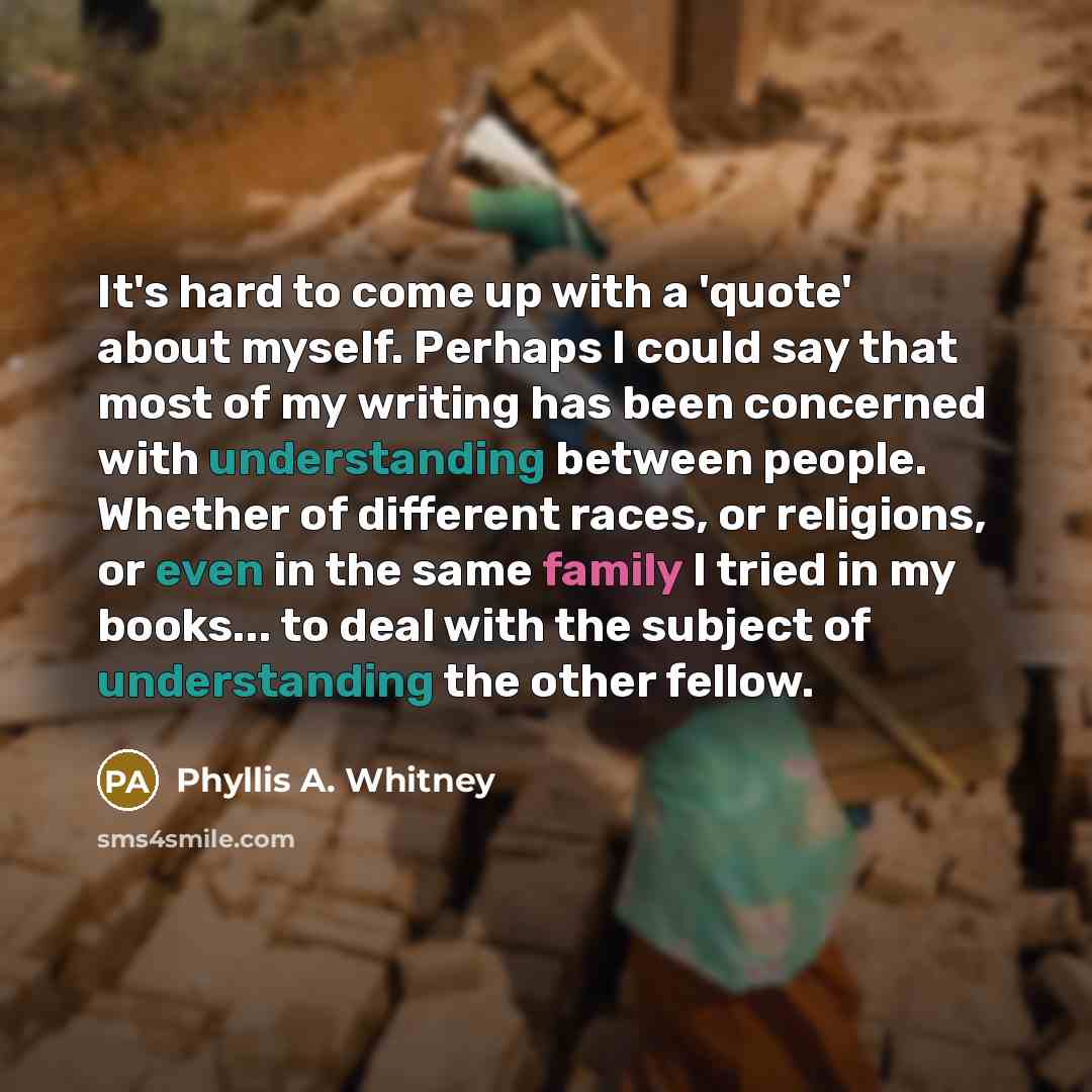 “It's hard to come up with a 'quote' about myself. Perhaps I could say that most of my writing has been concerned with understanding between people. Whether of different races, or religions, or even in the same family I tried in my books... to deal with the subject of understanding the other fellow.” quote by Phyllis A. Whitney