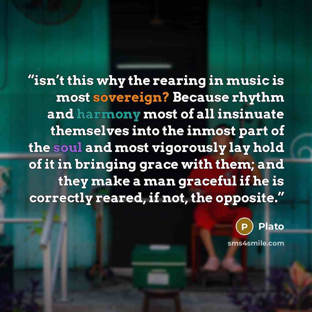 “isn’t this why the rearing in music is most sovereign? Because rhythm and harmony most of all insinuate themselves into the inmost part of the soul and most vigorously lay hold of it in bringing grace with them; and they make a man graceful if he is correctly reared, if not, the opposite.” quote by Plato
