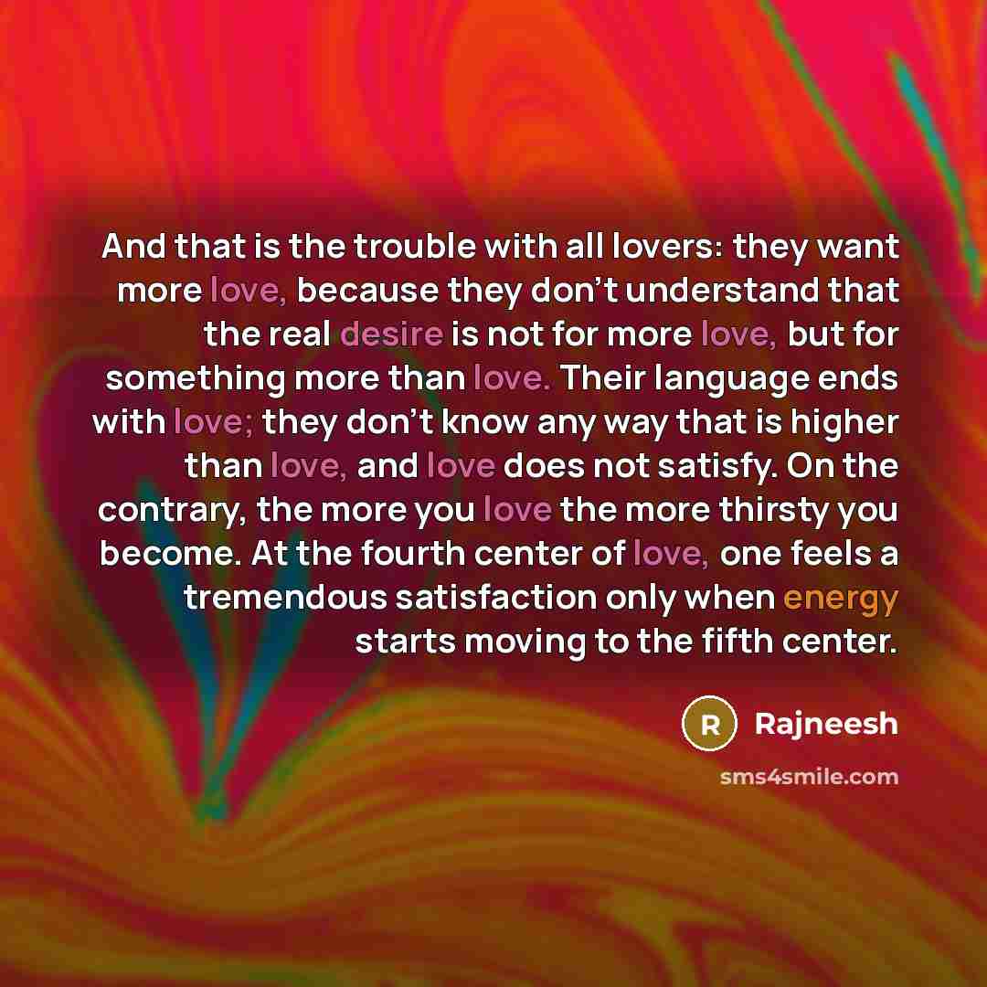 “And that is the trouble with all lovers: they want more love, because they don't understand that the real desire is not for more love, but for something more than love. Their language ends with love; they don't know any way that is higher than love, and love does not satisfy. On the contrary, the…” quote by Rajneesh
