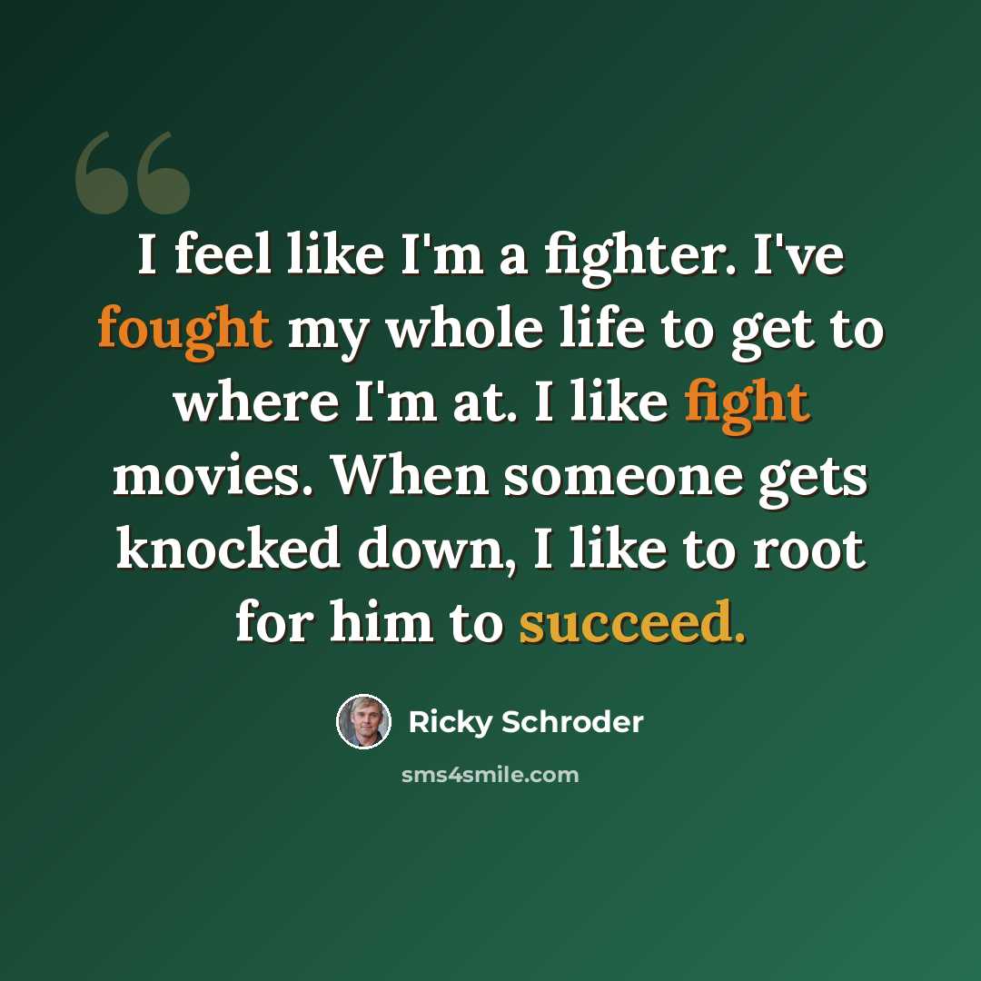 “I feel like I'm a fighter. I've fought my whole life to get to where I'm at. I like fight movies. When someone gets knocked down, I like to root for him to succeed.” quote by Ricky Schroder