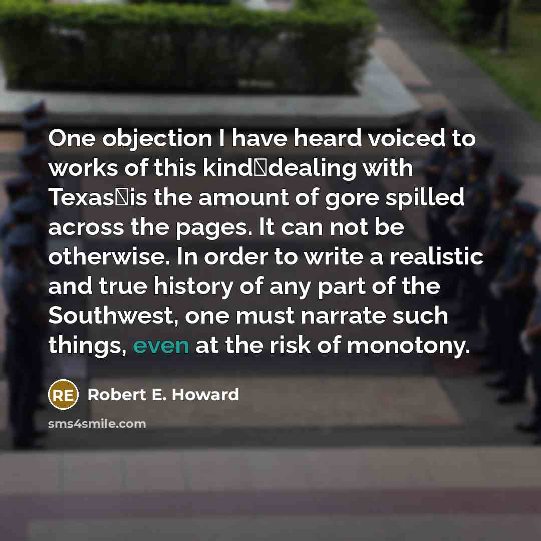 “One objection I have heard voiced to works of this kinddealing with Texasis the amount of gore spilled across the pages. It can not be otherwise. In order to write a realistic and true history of any part of the Southwest, one must narrate such things, even at the risk of monotony.” quote by Robert E. Howard