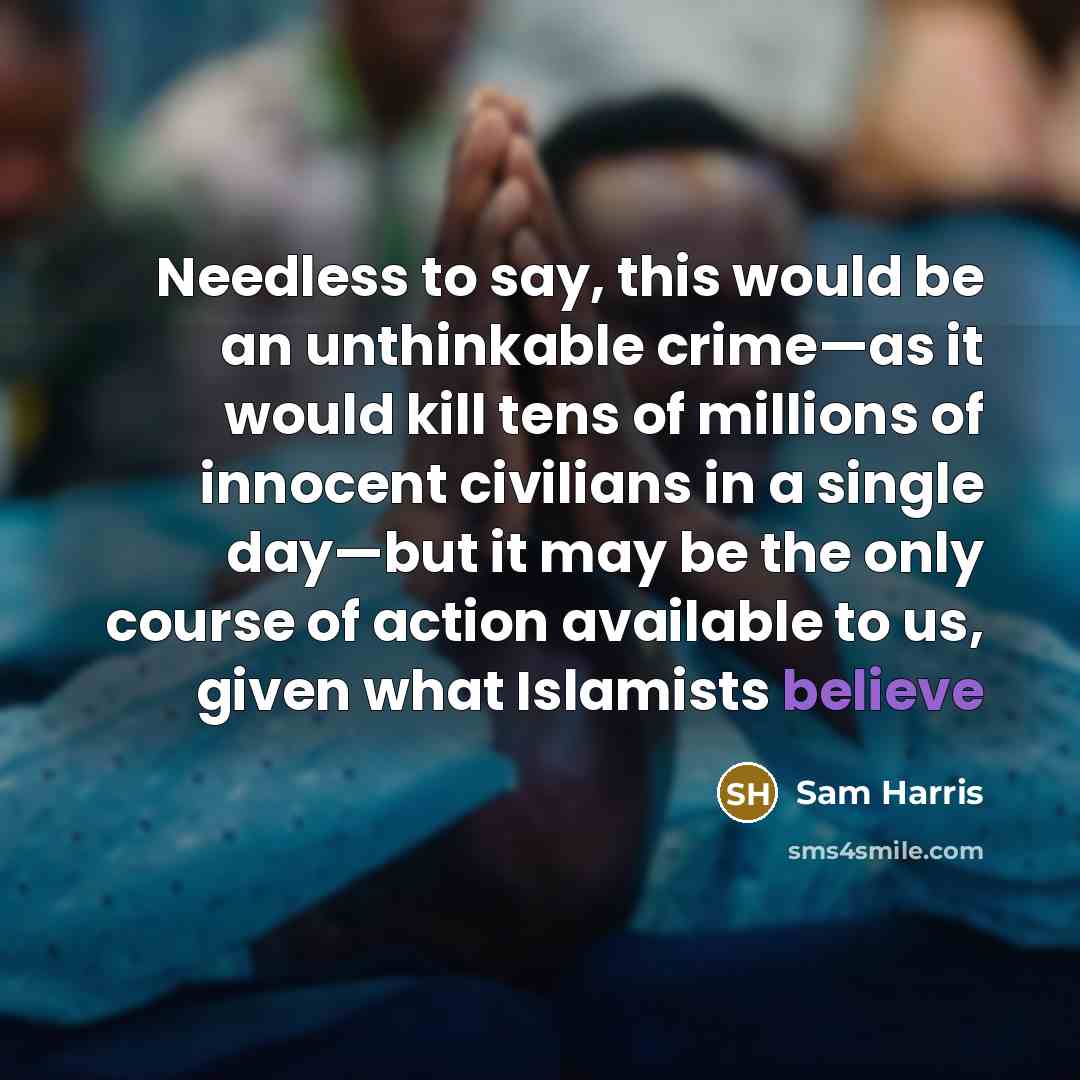 “Needless to say, this would be an unthinkable crime—as it would kill tens of millions of innocent civilians in a single day—but it may be the only course of action available to us, given what Islamists believe” quote by Sam Harris