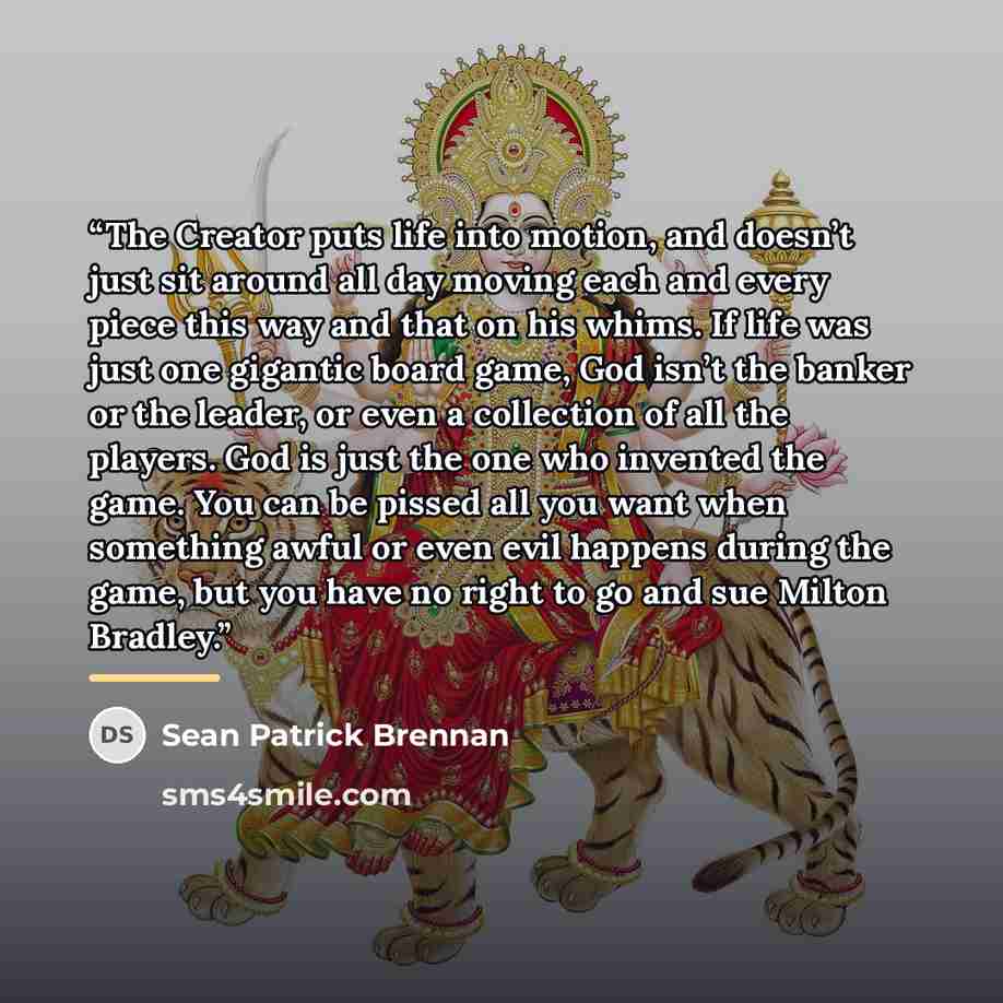 “The Creator puts life into motion, and doesn’t just sit around all day moving each and every piece this way and that on his whims. If life was just one gigantic board game, God isn’t the banker or the leader, or even a collection of all the players. God is just the one who invented the game. You…” quote by Sean Patrick Brennan