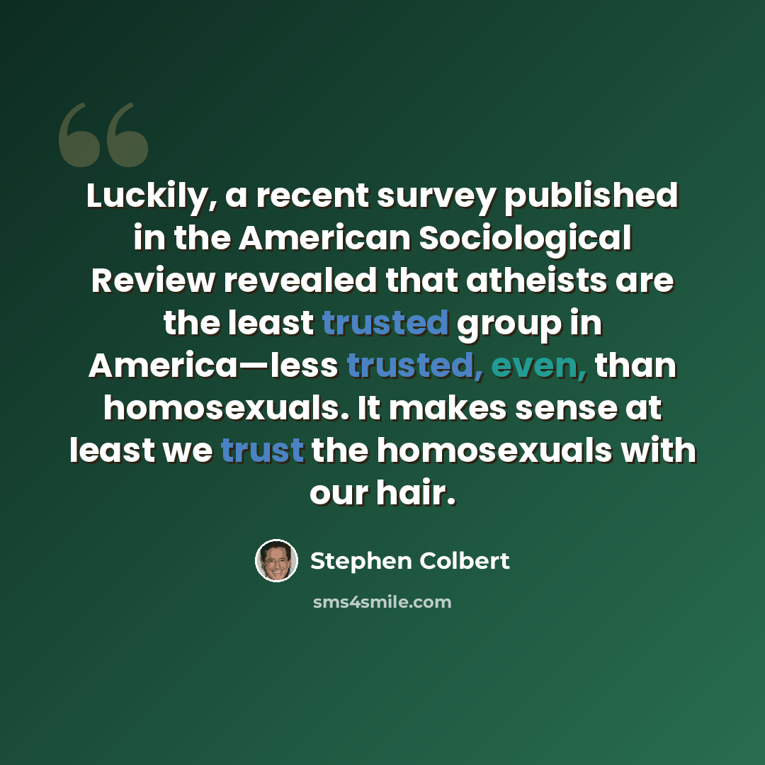 “Luckily, a recent survey published in the American Sociological Review revealed that atheists are the least trusted group in America—less trusted, even, than homosexuals. It makes sense at least we trust the homosexuals with our hair.” quote by Stephen Colbert