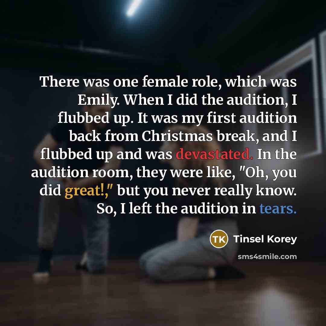 “There was one female role, which was Emily. When I did the audition, I flubbed up. It was my first audition back from Christmas break, and I flubbed up and was devastated. In the audition room, they were like, "Oh, you did great!," but you never really know. So, I left the audition in tears.” quote by Tinsel Korey