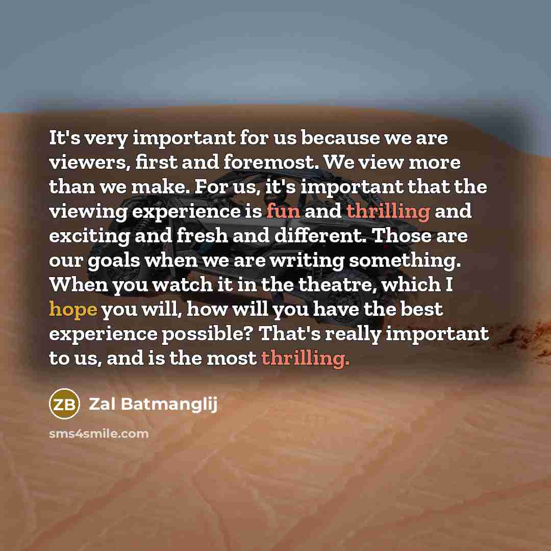 “It's very important for us because we are viewers, first and foremost. We view more than we make. For us, it's important that the viewing experience is fun and thrilling and exciting and fresh and different. Those are our goals when we are writing something. When you watch it in the theatre, which…” quote by Zal Batmanglij