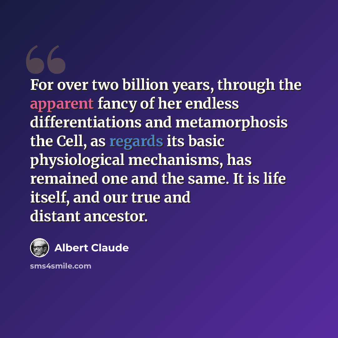“For over two billion years, through the apparent fancy of her endless differentiations and metamorphosis the Cell, as regards its basic physiological mechanisms, has remained one and the same. It is life itself, and our true and distant ancestor.” quote by Albert Claude