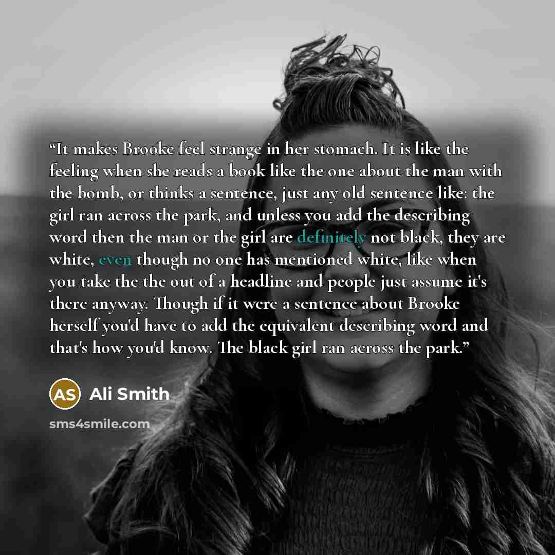 “It makes Brooke feel strange in her stomach. It is like the feeling when she reads a book like the one about the man with the bomb, or thinks a sentence, just any old sentence like: the girl ran across the park, and unless you add the describing word then the man or the girl are definitely not…” quote by Ali Smith