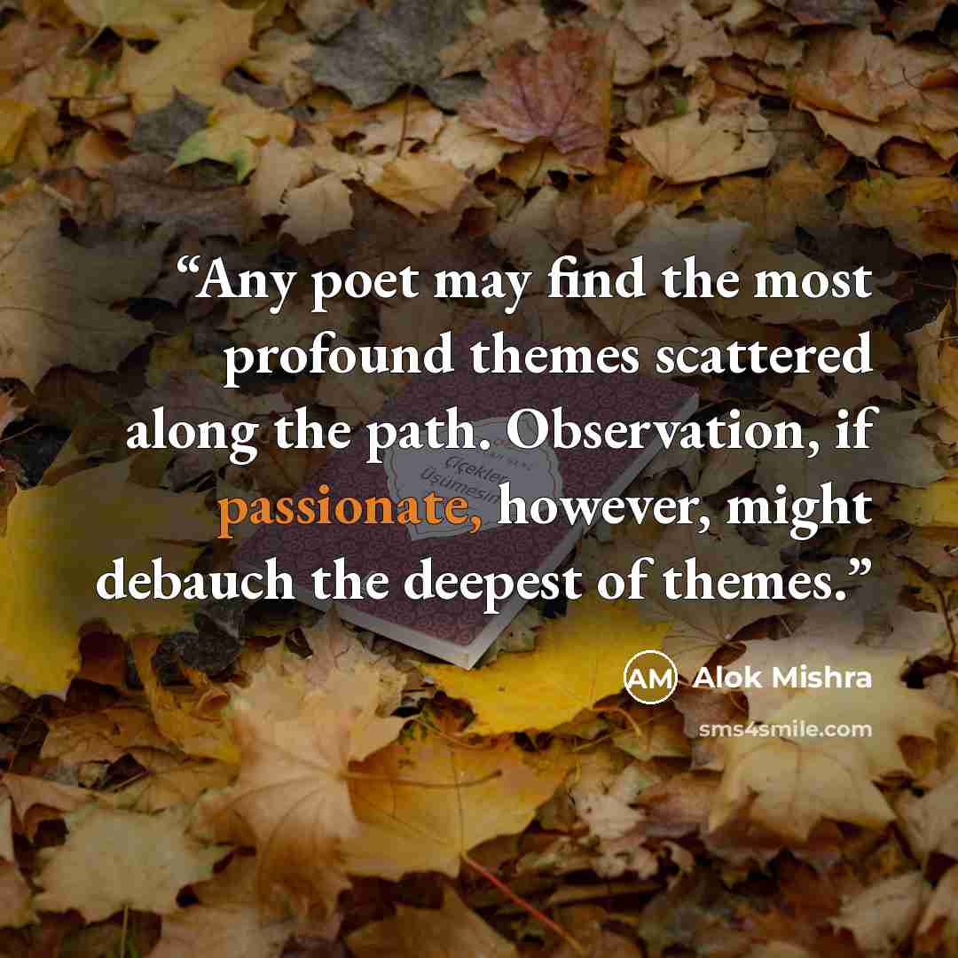 “Any poet may find the most profound themes scattered along the path. Observation, if passionate, however, might debauch the deepest of themes.” quote by Alok Mishra
