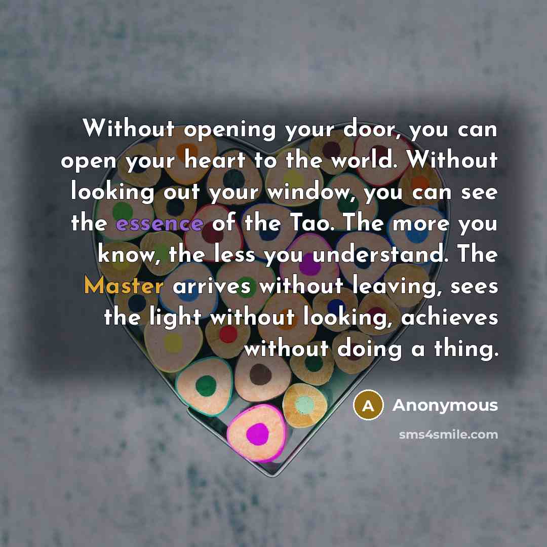 “Without opening your door, you can open your heart to the world. Without looking out your window, you can see the essence of the Tao. The more you know, the less you understand. The Master arrives without leaving, sees the light without looking, achieves without doing a thing.” quote by Anonymous